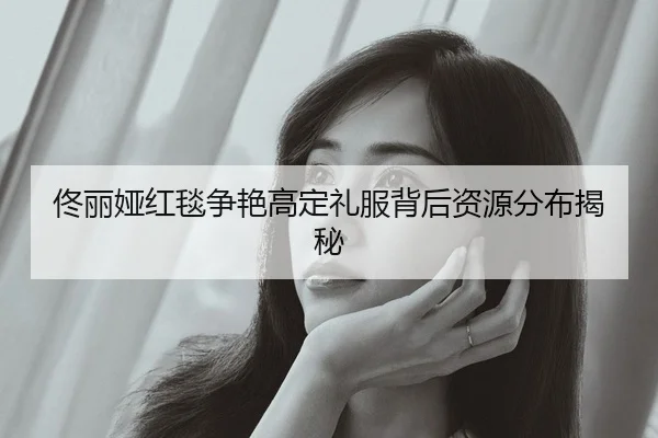 佟丽娅红毯争艳高定礼服背后资源分布揭秘